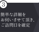 ③簡単な詳細をお伺いさせて頂き、ご訪問日を確定