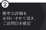 ② 簡単な詳細を お伺いさせて頂き、ご訪問日を確定